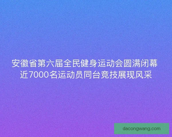 安徽省第六届全民健身运动会圆满闭幕 近7000名运动员同台竞技展现风采