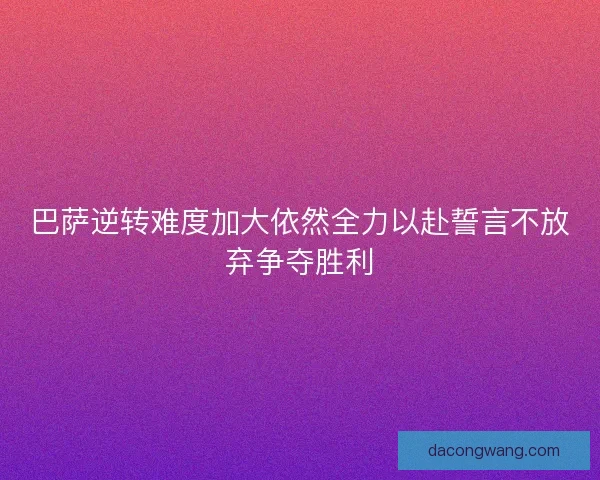 巴萨逆转难度加大依然全力以赴誓言不放弃争夺胜利