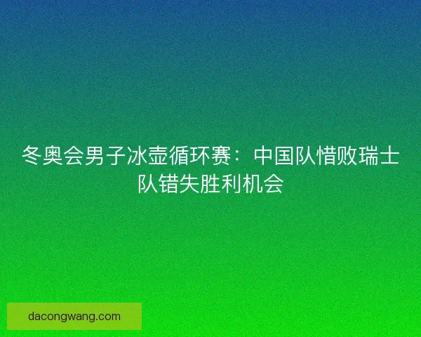 冬奥会男子冰壶循环赛：中国队惜败瑞士队错失胜利机会