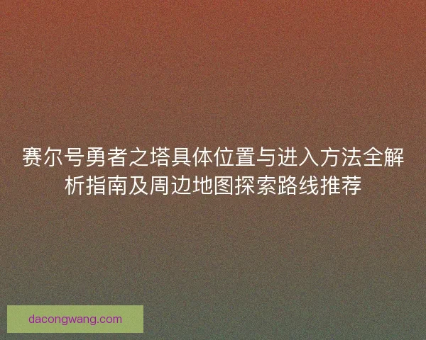 赛尔号勇者之塔具体位置与进入方法全解析指南及周边地图探索路线推荐